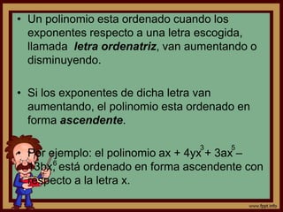 • Un polinomio esta ordenado cuando los
exponentes respecto a una letra escogida,
llamada letra ordenatriz, van aumentando o
disminuyendo.
• Si los exponentes de dicha letra van
aumentando, el polinomio esta ordenado en
forma ascendente.
• Por ejemplo: el polinomio ax + 4yx + 3ax –
13bx, está ordenado en forma ascendente con
respecto a la letra x.
3 5
6
 