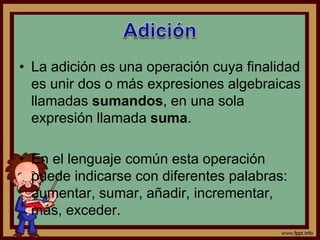• La adición es una operación cuya finalidad
es unir dos o más expresiones algebraicas
llamadas sumandos, en una sola
expresión llamada suma.
• En el lenguaje común esta operación
puede indicarse con diferentes palabras:
aumentar, sumar, añadir, incrementar,
más, exceder.
 