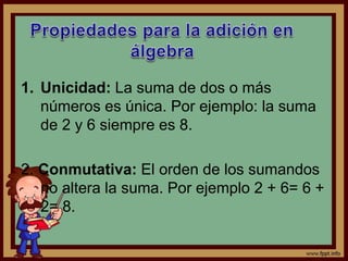 1. Unicidad: La suma de dos o más
números es única. Por ejemplo: la suma
de 2 y 6 siempre es 8.
2. Conmutativa: El orden de los sumandos
no altera la suma. Por ejemplo 2 + 6= 6 +
2= 8.
 