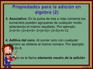 3. Asociativa: En la suma de tres o más números los
sumandos pueden agruparse de cualquier modo,
obteniendo el mismo resultado. Por ejemplo:
3+4+5= (3+4)+5= 3+(4+5)= (3+5)+4=12
4. Aditiva del cero: Al sumar cero con cualquier
número se obtiene el mismo número. Por ejemplo:
6 + 0= 6.
• Al cero se le llama elemento neutro de la adición
 