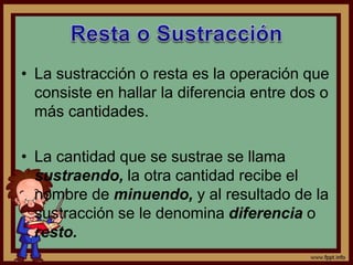 • La sustracción o resta es la operación que
consiste en hallar la diferencia entre dos o
más cantidades.
• La cantidad que se sustrae se llama
sustraendo, la otra cantidad recibe el
nombre de minuendo, y al resultado de la
sustracción se le denomina diferencia o
resto.
 