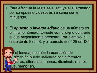 • Para efectuar la resta se sustituye el sustraendo
por su opuesto y después se suma con el
minuendo.
• El opuesto o inverso aditivo de un número es
el mismo número, tomado con el signo contrario
al que originalmente presenta. Por ejemplo: el
opuesto de 8 es -8, y el opuesto de -125 es 125.
• En el lenguaje común la operación de
sustracción puede indicarse con diferentes
palabras; diferencia, menos, disminuir, menos
que, menor en.
 