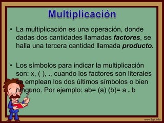 • La multiplicación es una operación, donde
dadas dos cantidades llamadas factores, se
halla una tercera cantidad llamada producto.
• Los símbolos para indicar la multiplicación
son: x, ( ), ., cuando los factores son literales
se emplean los dos últimos símbolos o bien
ninguno. Por ejemplo: ab= (a) (b)= a . b
•
 