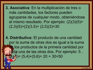 3. Asociativa: En la multiplicación de tres o
más cantidades, los factores pueden
agruparse de cualquier modo, obteniéndose
el mismo resultado. Por ejemplo: (2)(3)(5)=
(2.3)(5)=(2)(3.5)= (2.5)(3)=30
4. Distributiva: El producto de una cantidad
por la suma de otras dos es igual a la suma
de los productos de la primera cantidad por
cada una de las otras dos. Por ejemplo: 5 .
(4+6)= (5.4)+(5.6)= 20 + 30=50
 