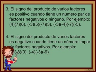 3. El signo del producto de varios factores
es positivo cuando tiene un número par de
factores negativos o ninguno. Por ejemplo:
(4)(7)(6), (-3)(5)(-7)(3), (-3)(-4)(-7)(-5).
4. El signo del producto de varios factores
es negativo cuando tiene un número impar
de factores negativos. Por ejemplo:
(2)(-8)(3), (-4)(-3)(-9)
 