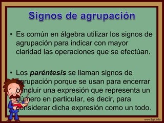• Es común en álgebra utilizar los signos de
agrupación para indicar con mayor
claridad las operaciones que se efectúan.
• Los paréntesis se llaman signos de
agrupación porque se usan para encerrar
o incluir una expresión que representa un
número en particular, es decir, para
considerar dicha expresión como un todo.
 