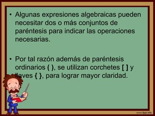 • Algunas expresiones algebraicas pueden
necesitar dos o más conjuntos de
paréntesis para indicar las operaciones
necesarias.
• Por tal razón además de paréntesis
ordinarios ( ), se utilizan corchetes [ ] y
llaves { }, para lograr mayor claridad.
 