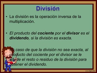 • La división es la operación inversa de la
multiplicación.
• El producto del cociente por el divisor es el
dividendo, si la división es exacta.
• En caso de que la división no sea exacta, al
producto del cociente por el divisor se le
añade el resto o residuo de la división para
obtener el dividendo.
 