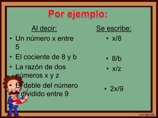 Al decir:
• Un número x entre
5
• El cociente de 8 y b
• La razón de dos
números x y z
• El doble del número
x dividido entre 9
Se escribe:
• x/8
• 8/b
• x/z
• 2x/9
 