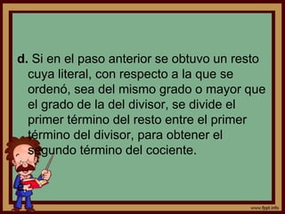 d. Si en el paso anterior se obtuvo un resto
cuya literal, con respecto a la que se
ordenó, sea del mismo grado o mayor que
el grado de la del divisor, se divide el
primer término del resto entre el primer
término del divisor, para obtener el
segundo término del cociente.
e.
 