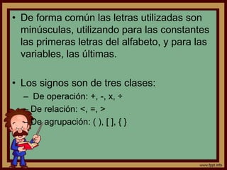 • De forma común las letras utilizadas son
minúsculas, utilizando para las constantes
las primeras letras del alfabeto, y para las
variables, las últimas.
• Los signos son de tres clases:
– De operación: +, -, x, ÷
– De relación: <, =, >
– De agrupación: ( ), [ ], { }
 