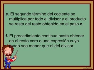e. El segundo término del cociente se
multiplica por todo el divisor y el producto
se resta del resto obtenido en el paso c.
f. El procedimiento continua hasta obtener
en el resto cero o una expresión cuyo
grado sea menor que el del divisor.
 