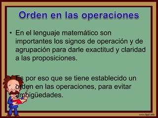 • En el lenguaje matemático son
importantes los signos de operación y de
agrupación para darle exactitud y claridad
a las proposiciones.
• Es por eso que se tiene establecido un
orden en las operaciones, para evitar
ambigüedades.
 