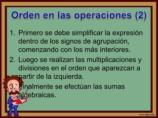 1. Primero se debe simplificar la expresión
dentro de los signos de agrupación,
comenzando con los más interiores.
2. Luego se realizan las multiplicaciones y
divisiones en el orden que aparezcan a
partir de la izquierda.
3. Finalmente se efectúan las sumas
algebraicas.
 