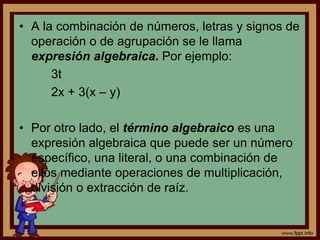 • A la combinación de números, letras y signos de
operación o de agrupación se le llama
expresión algebraica. Por ejemplo:
3t
2x + 3(x – y)
• Por otro lado, el término algebraico es una
expresión algebraica que puede ser un número
específico, una literal, o una combinación de
ellos mediante operaciones de multiplicación,
división o extracción de raíz.
 