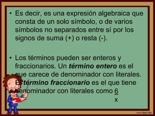 • Es decir, es una expresión algebraica que
consta de un solo símbolo, o de varios
símbolos no separados entre sí por los
signos de suma (+) o resta (-).
• Los términos pueden ser enteros y
fraccionarios. Un término entero es el
que carece de denominador con literales.
El término fraccionario es el que tiene
denominador con literales como 6
x
 