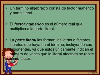 • Un término algebraico consta de factor numérico
y parte literal.
• El factor numérico es el número real que
multiplica a la parte literal.
• La parte literal las forman las letras o factores
literales que haya en el término, incluyendo sus
exponentes, ya que estos únicamente indican el
número de veces que la literal afectada se repite
como factor.
 