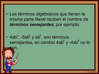 • Los términos algebraicos que tienen la
misma parte literal reciben el nombre de
términos semejantes; por ejemplo:
• 4ab , -5ab y ab , son términos
semejantes, en cambio 4ab y -4ab no lo
son.
5 5 5
5 8
 