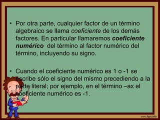 • Por otra parte, cualquier factor de un término
algebraico se llama coeficiente de los demás
factores. En particular llamaremos coeficiente
numérico del término al factor numérico del
término, incluyendo su signo.
• Cuando el coeficiente numérico es 1 o -1 se
escribe sólo el signo del mismo precediendo a la
parte literal; por ejemplo, en el término –ax el
coeficiente numérico es -1.
 