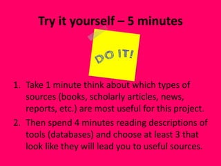 Try it yourself – 5 minutes
1. Take 1 minute think about which types of
sources (books, scholarly articles, news,
reports, etc.) are most useful for this project.
2. Then spend 4 minutes reading descriptions of
tools (databases) and choose at least 3 that
look like they will lead you to useful sources.
 