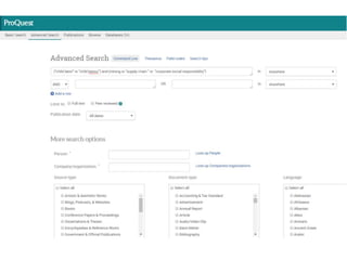 3. Choose your search strategies for
each research tool.
• In most databases, you can combine terms
with and (both terms must appear in the hit)and or (one
term must appear in the hit—for synonyms or evenly
weighted terms)
– child labor and mining; supply chain or corporate social
responsibility
• In many databases, you can use a symbol such as * or !
to take the place of letters to get hits with multiple
endings of a word
– child*
• In many databases, you can combine words together into
phrases using quotation marks
– “child labor”
• Example search:
("child labor" or "child labour") and (mining or
"supply chain" or "corporate social responsibility“)
 