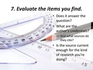 6. Get the citation information. You
need this for your bibliography.
You list the works you cite so that readers
interested in your research can find and read the
resources you used to draw your conclusions.
• Email records to yourself as a backup.
• Some databases can export the citation in a
specific format (e.g. APA, Chicago, MLA)
• Use Zotero, EndNote Web, or Mendeley to
manage, store, and format your citations
 