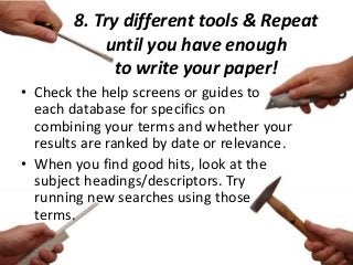 8. Try different tools & Repeat
until you have enough
to write your paper!
• Check the help screens or guides to
each database for specifics on
combining your terms and whether your
results are ranked by date or relevance.
• When you find good hits, look at the
subject headings/descriptors. Try
running new searches using those
terms.
 