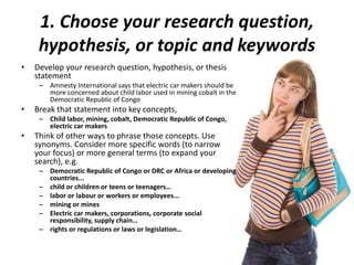 1. Choose your research question,
hypothesis, or topic and keywords
• Develop your research question, hypothesis, or thesis
statement
– Amnesty International says that electric car makers should be
more concerned about child labor used in mining cobalt in the
Democratic Republic of Congo
• Break that statement into key concepts,
– Child labor, mining, cobalt, Democratic Republic of Congo,
electric car makers
• Think of other ways to phrase those concepts. Use
synonyms. Consider more specific words (to narrow
your focus) or more general terms (to expand your
search), e.g.
– Democratic Republic of Congo or DRC or Africa or developing
countries...
– child or children or teens or teenagers…
– labor or labour or workers or employees...
– mining or mines
– Electric car makers, corporations, corporate social
responsibility, supply chain…
– rights or regulations or laws or legislation…
 