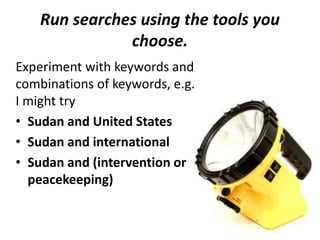 Run searches using the tools you
choose.
Experiment with keywords and
combinations of keywords, e.g.
I might try
• Sudan and United States
• Sudan and international
• Sudan and (intervention or
peacekeeping)
 