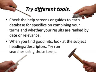 Try different tools.
• Check the help screens or guides to each
database for specifics on combining your
terms and whether your results are ranked by
date or relevance.
• When you find good hits, look at the subject
headings/descriptors. Try running new
searches using those terms.
 