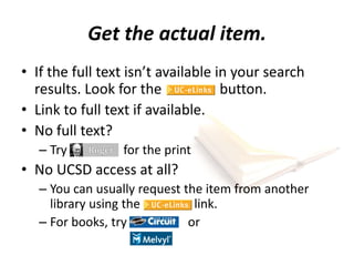 Get the actual item.
• If the full text isn’t available in your search
results. Look for the button.
• Link to full text if available.
• No full text?
– Try for the print
• No UCSD access at all?
– You can usually request the item from another
library using the link.
– For books, try or
 