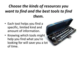 Choose the kinds of resources you
want to find and the best tools to find
them.
• Each tool helps you find a
specific, limited kind and
amount of information.
• Knowing which tools might
help you find what you're
looking for will save you a lot
of time.
 