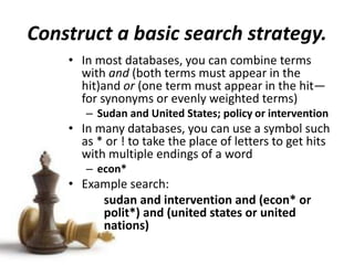 Construct a basic search strategy.
• In most databases, you can combine terms
with and (both terms must appear in the
hit)and or (one term must appear in the hit—
for synonyms or evenly weighted terms)
– Sudan and United States; policy or intervention
• In many databases, you can use a symbol such
as * or ! to take the place of letters to get hits
with multiple endings of a word
– econ*
• Example search:
sudan and intervention and (econ* or
polit*) and (united states or united
nations)
 