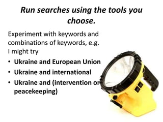 Run searches using the tools you
choose.
Experiment with keywords and
combinations of keywords, e.g.
I might try
• Ukraine and European Union
• Ukraine and international
• Ukraine and (intervention or
peacekeeping)
 