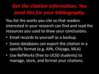Get the citation information. You
need this for your bibliography.
You list the works you cite so that readers
interested in your research can find and read the
resources you used to draw your conclusions.
• Email records to yourself as a backup.
• Some databases can export the citation in a
specific format (e.g. APA, Chicago, MLA)
• Use RefWorks (free to UCSD students) to
manage, store, and format your citations.
 