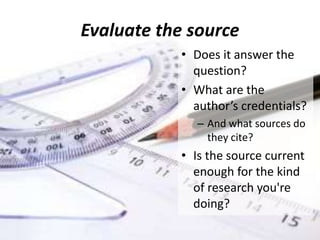 Evaluate the source
• Does it answer the
question?
• What are the
author’s credentials?
– And what sources do
they cite?
• Is the source current
enough for the kind
of research you're
doing?
 