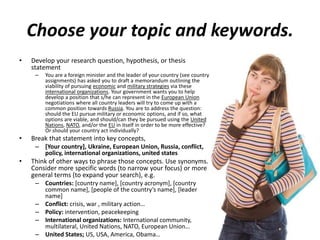 Choose your topic and keywords.
• Develop your research question, hypothesis, or thesis
statement
– You are a foreign minister and the leader of your country (see country
assignments) has asked you to draft a memorandum outlining the
viability of pursuing economic and military strategies via these
international organizations. Your government wants you to help
develop a position that s/he can represent in the European Union
negotiations where all country leaders will try to come up with a
common position towards Russia. You are to address the question:
should the EU pursue military or economic options, and if so, what
options are viable, and should/can they be pursued using the United
Nations, NATO, and/or the EU in itself in order to be more effective?
Or should your country act individually?
• Break that statement into key concepts,
– [Your country], Ukraine, European Union, Russia, conflict,
policy, international organizations, united states
• Think of other ways to phrase those concepts. Use synonyms.
Consider more specific words (to narrow your focus) or more
general terms (to expand your search), e.g.
– Countries: [country name], [country acronym], [country
common name], [people of the country’s name], [leader
name]
– Conflict: crisis, war , military action…
– Policy: intervention, peacekeeping
– International organizations: International community,
multilateral, United Nations, NATO, European Union…
– United States; US, USA, America, Obama…
 