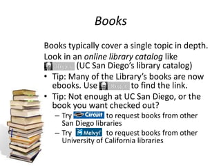 Books
Books typically cover a single topic in depth.
Look in an online library catalog like
(UC San Diego’s library catalog)
• Tip: Many of the Library’s books are now
ebooks. Use to find the link.
• Tip: Not enough at UC San Diego, or the
book you want checked out?
– Try to request books from other
San Diego libraries
– Try to request books from other
University of California libraries
 
