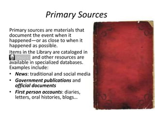 Primary Sources
Primary sources are materials that
document the event when it
happened—or as close to when it
happened as possible.
Items in the Library are cataloged in
and other resources are
available in specialized databases.
Examples include:
• News: traditional and social media
• Government publications and
official documents
• First person accounts: diaries,
letters, oral histories, blogs…
 