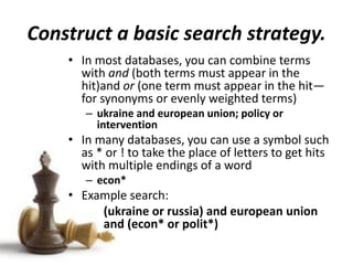 Construct a basic search strategy.
• In most databases, you can combine terms
with and (both terms must appear in the
hit)and or (one term must appear in the hit—
for synonyms or evenly weighted terms)
– ukraine and european union; policy or
intervention
• In many databases, you can use a symbol such
as * or ! to take the place of letters to get hits
with multiple endings of a word
– econ*
• Example search:
(ukraine or russia) and european union
and (econ* or polit*)
 