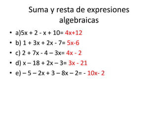 Suma y resta de expresiones
algebraicas
• a)5x + 2 - x + 10= 4x+12
• b) 1 + 3x + 2x - 7= 5x-6
• c) 2 + 7x - 4 – 3x= 4x - 2
• d) x – 18 + 2x – 3= 3x - 21
• e) – 5 – 2x + 3 – 8x – 2= - 10x- 2
 