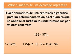 Valor numérico de una expresión algebraica
El valor numérico de una expresión algebraica,
para un determinado valor, es el número que
se obtiene al sustituir las indeterminadas por
valores concretos
L(r) = 2∏r,
r = 5 cm. L (5)= 2 · ∏ . 5 = 31,41 cm
 