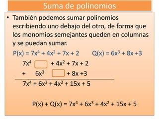 Suma de polinomios
• También podemos sumar polinomios
escribiendo uno debajo del otro, de forma que
los monomios semejantes queden en columnas
y se puedan sumar.
P(x) = 7x4 + 4x2 + 7x + 2 Q(x) = 6x3 + 8x +3
7x4 + 4x2 + 7x + 2
+ 6x3 + 8x +3
7x4 + 6x3 + 4x2 + 15x + 5
P(x) + Q(x) = 7x4 + 6x3 + 4x2 + 15x + 5
 