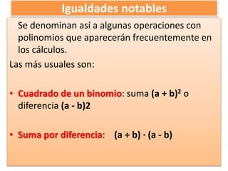 Igualdades notables
Se denominan así a algunas operaciones con
polinomios que aparecerán frecuentemente en
los cálculos.
Las más usuales son:
• Cuadrado de un binomio: suma (a + b)2 o
diferencia (a - b)2
• Suma por diferencia: (a + b) · (a - b)
 