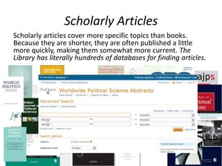 Scholarly Articles
Scholarly articles cover more specific topics than books.
Because they are shorter, they are often published a little
more quickly, making them somewhat more current. The
Library has literally hundreds of databases for finding articles.
 