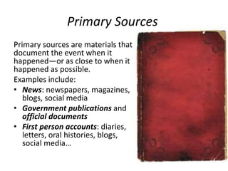 Primary Sources
Primary sources are materials that
document the event when it
happened—or as close to when it
happened as possible.
Examples include:
• News: newspapers, magazines,
blogs, social media
• Government publications and
official documents
• First person accounts: diaries,
letters, oral histories, blogs,
social media…
 