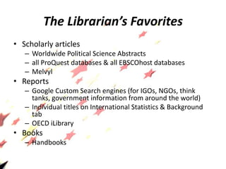 The Librarian’s Favorites
• Scholarly articles
– Worldwide Political Science Abstracts
– all ProQuest databases & all EBSCOhost databases
– Melvyl
• Reports
– Google Custom Search engines (for IGOs, NGOs, think
tanks, government information from around the world)
– Individual titles on International Statistics & Background
tab
– OECD iLibrary
• Books
– Handbooks
 