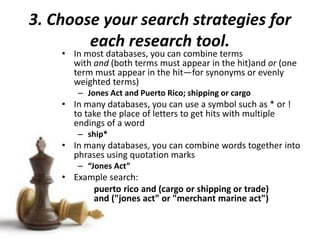 3. Choose your search strategies for
each research tool.
• In most databases, you can combine terms
with and (both terms must appear in the hit)and or (one
term must appear in the hit—for synonyms or evenly
weighted terms)
– Jones Act and Puerto Rico; shipping or cargo
• In many databases, you can use a symbol such as * or !
to take the place of letters to get hits with multiple
endings of a word
– ship*
• In many databases, you can combine words together into
phrases using quotation marks
– “Jones Act”
• Example search:
puerto rico and (cargo or shipping or trade)
and ("jones act" or "merchant marine act")
 