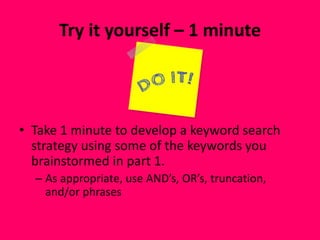 Try it yourself – 1 minute
• Take 1 minute to develop a keyword search
strategy using some of the keywords you
brainstormed in part 1.
– As appropriate, use AND’s, OR’s, truncation,
and/or phrases
 