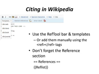 Citing in Wikipedia
• Use the RefTool bar & templates
– Or add them manually using the
<ref></ref> tags
• Don’t forget the Reference
section
== References ==
{{Reflist}}
 